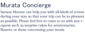 Murata Concierge. Sansou Murata can help you with all kinds of scenes during your stay so that your trip can be as pleasant as possible. Please feel free to come to us with any request such as surprise cakes for anniversaries, flowers, or those concerning your meals.